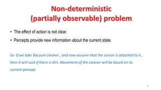 42
• The effect of action is not clear.
• Percepts provide new information about the current state.
Ex- If we take Vacuum cleaner , and now assume that the sensor is attached to it ,
then it will suck if there is dirt. Movement of the cleaner will be based on its
current percept.
 