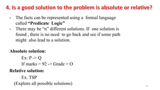 48
• The facts can be represented using a formal language
called “Predicate Logic”
• There may be “n” different solutions. If one solution is
found , there is no need to go back and see if some path
might also lead to a solution.
Absolute solution:
Ex: P -> Q
If marks = 92 -> Grade = O
Relative solution:
Ex. TSP
(Explore all possible solutions)
 