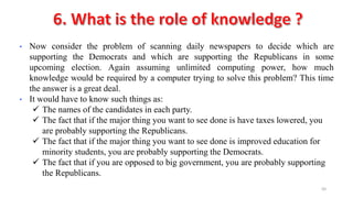 50
• Now consider the problem of scanning daily newspapers to decide which are
supporting the Democrats and which are supporting the Republicans in some
upcoming election. Again assuming unlimited computing power, how much
knowledge would be required by a computer trying to solve this problem? This time
the answer is a great deal.
• It would have to know such things as:
 The names of the candidates in each party.
 The fact that if the major thing you want to see done is have taxes lowered, you
are probably supporting the Republicans.
 The fact that if the major thing you want to see done is improved education for
minority students, you are probably supporting the Democrats.
 The fact that if you are opposed to big government, you are probably supporting
the Republicans.
 