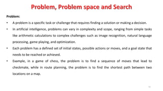 52
Problem:
• A problem is a specific task or challenge that requires finding a solution or making a decision.
• In artificial intelligence, problems can vary in complexity and scope, ranging from simple tasks
like arithmetic calculations to complex challenges such as image recognition, natural language
processing, game playing, and optimization.
• Each problem has a defined set of initial states, possible actions or moves, and a goal state that
needs to be reached or achieved.
• Example, in a game of chess, the problem is to find a sequence of moves that lead to
checkmate, while in route planning, the problem is to find the shortest path between two
locations on a map.
 