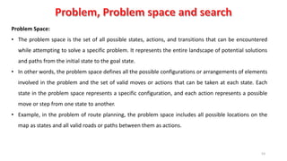 53
Problem Space:
• The problem space is the set of all possible states, actions, and transitions that can be encountered
while attempting to solve a specific problem. It represents the entire landscape of potential solutions
and paths from the initial state to the goal state.
• In other words, the problem space defines all the possible configurations or arrangements of elements
involved in the problem and the set of valid moves or actions that can be taken at each state. Each
state in the problem space represents a specific configuration, and each action represents a possible
move or step from one state to another.
• Example, in the problem of route planning, the problem space includes all possible locations on the
map as states and all valid roads or paths between them as actions.
 