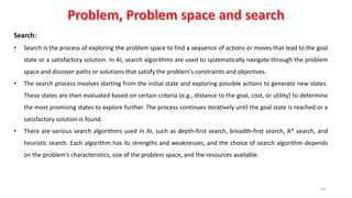 54
Search:
• Search is the process of exploring the problem space to find a sequence of actions or moves that lead to the goal
state or a satisfactory solution. In AI, search algorithms are used to systematically navigate through the problem
space and discover paths or solutions that satisfy the problem’s constraints and objectives.
• The search process involves starting from the initial state and exploring possible actions to generate new states.
These states are then evaluated based on certain criteria (e.g., distance to the goal, cost, or utility) to determine
the most promising states to explore further. The process continues iteratively until the goal state is reached or a
satisfactory solution is found.
• There are various search algorithms used in AI, such as depth-first search, breadth-first search, A* search, and
heuristic search. Each algorithm has its strengths and weaknesses, and the choice of search algorithm depends
on the problem’s characteristics, size of the problem space, and the resources available.
 