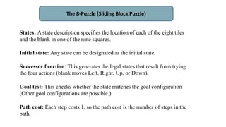 The 8-Puzzle (Sliding Block Puzzle)
States: A state description specifies the location of each of the eight tiles
and the blank in one of the nine squares.
Initial state: Any state can be designated as the initial state.
Successor function: This generates the legal states that result from trying
the four actions (blank moves Left, Right, Up, or Down).
Goal test: This checks whether the state matches the goal configuration
(Other goal configurations are possible.)
Path cost: Each step costs 1, so the path cost is the number of steps in the
path.
 