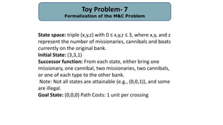Toy Problem- 7
Formalization of the M&C Problem
State space: triple (x,y,z) with 0 ≤ x,y,z ≤ 3, where x,y, and z
represent the number of missionaries, cannibals and boats
currently on the original bank.
Initial State: (3,3,1)
Successor function: From each state, either bring one
missionary, one cannibal, two missionaries, two cannibals,
or one of each type to the other bank.
Note: Not all states are attainable (e.g., (0,0,1)), and some
are illegal.
Goal State: (0,0,0) Path Costs: 1 unit per crossing
 