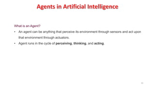 63
What is an Agent?
• An agent can be anything that perceive its environment through sensors and act upon
that environment through actuators.
• Agent runs in the cycle of perceiving, thinking, and acting.
 