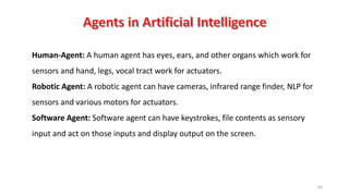 64
Human-Agent: A human agent has eyes, ears, and other organs which work for
sensors and hand, legs, vocal tract work for actuators.
Robotic Agent: A robotic agent can have cameras, infrared range finder, NLP for
sensors and various motors for actuators.
Software Agent: Software agent can have keystrokes, file contents as sensory
input and act on those inputs and display output on the screen.
 