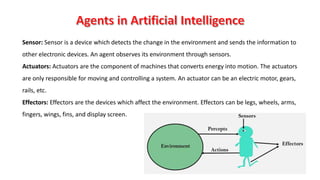 65
Sensor: Sensor is a device which detects the change in the environment and sends the information to
other electronic devices. An agent observes its environment through sensors.
Actuators: Actuators are the component of machines that converts energy into motion. The actuators
are only responsible for moving and controlling a system. An actuator can be an electric motor, gears,
rails, etc.
Effectors: Effectors are the devices which affect the environment. Effectors can be legs, wheels, arms,
fingers, wings, fins, and display screen.
 