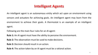 66
An intelligent agent is an autonomous entity which act upon an environment using
sensors and actuators for achieving goals. An intelligent agent may learn from the
environment to achieve their goals. A thermostat is an example of an intelligent
agent.
Following are the main four rules for an AI agent:
Rule 1: An AI agent must have the ability to perceive the environment.
Rule 2: The observation must be used to make decisions.
Rule 3: Decision should result in an action.
Rule 4: The action taken by an AI agent must be a rational action.
 