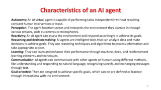 67
Autonomy: An AI virtual agent is capable of performing tasks independently without requiring
constant human intervention or input.
Perception: The agent function senses and interprets the environment they operate in through
various sensors, such as cameras or microphones.
Reactivity: An AI agent can assess the environment and respond accordingly to achieve its goals.
Reasoning and decision-making: AI agents are intelligent tools that can analyze data and make
decisions to achieve goals. They use reasoning techniques and algorithms to process information and
take appropriate actions.
Learning: They can learn and enhance their performance through machine, deep, and reinforcement
learning elements and techniques.
Communication: AI agents can communicate with other agents or humans using different methods,
like understanding and responding to natural language, recognizing speech, and exchanging messages
through text.
Goal-oriented: They are designed to achieve specific goals, which can be pre-defined or learned
through interactions with the environment.
 