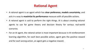68
• A rational agent is an agent which has clear preference, models uncertainty, and
acts in a way to maximize its performance measure with all possible actions.
• A rational agent is said to perform the right things. AI is about creating rational
agents to use for game theory and decision theory for various real-world
scenarios.
• For an AI agent, the rational action is most important because in AI reinforcement
learning algorithm, for each best possible action, agent gets the positive reward
and for each wrong action, an agent gets a negative reward.
 