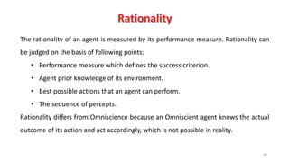 69
The rationality of an agent is measured by its performance measure. Rationality can
be judged on the basis of following points:
• Performance measure which defines the success criterion.
• Agent prior knowledge of its environment.
• Best possible actions that an agent can perform.
• The sequence of percepts.
Rationality differs from Omniscience because an Omniscient agent knows the actual
outcome of its action and act accordingly, which is not possible in reality.
 