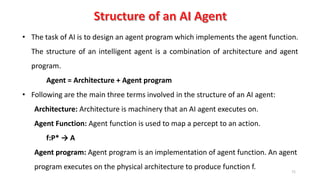 71
• The task of AI is to design an agent program which implements the agent function.
The structure of an intelligent agent is a combination of architecture and agent
program.
Agent = Architecture + Agent program
• Following are the main three terms involved in the structure of an AI agent:
Architecture: Architecture is machinery that an AI agent executes on.
Agent Function: Agent function is used to map a percept to an action.
f:P* → A
Agent program: Agent program is an implementation of agent function. An agent
program executes on the physical architecture to produce function f.
 