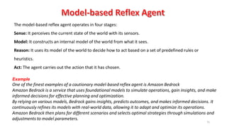 75
The model-based reflex agent operates in four stages:
Sense: It perceives the current state of the world with its sensors.
Model: It constructs an internal model of the world from what it sees.
Reason: It uses its model of the world to decide how to act based on a set of predefined rules or
heuristics.
Act: The agent carries out the action that it has chosen.
Example
One of the finest examples of a cautionary model-based reflex agent is Amazon Bedrock
Amazon Bedrock is a service that uses foundational models to simulate operations, gain insights, and make
informed decisions for effective planning and optimization.
By relying on various models, Bedrock gains insights, predicts outcomes, and makes informed decisions. It
continuously refines its models with real-world data, allowing it to adapt and optimize its operations.
Amazon Bedrock then plans for different scenarios and selects optimal strategies through simulations and
adjustments to model parameters.
 
