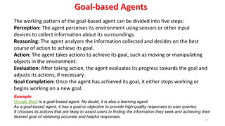 77
The working pattern of the goal-based agent can be divided into five steps:
Perception: The agent perceives its environment using sensors or other input
devices to collect information about its surroundings.
Reasoning: The agent analyzes the information collected and decides on the best
course of action to achieve its goal.
Action: The agent takes actions to achieve its goal, such as moving or manipulating
objects in the environment.
Evaluation: After taking action, the agent evaluates its progress towards the goal and
adjusts its actions, if necessary.
Goal Completion: Once the agent has achieved its goal, it either stops working or
begins working on a new goal.
Example
Google Bard is a goal-based agent. No doubt, it is also a learning agent.
As a goal-based agent, it has a goal or objective to provide high-quality responses to user queries.
It chooses its actions that are likely to assist users in finding the information they seek and achieving their
desired goal of obtaining accurate and helpful responses.
 