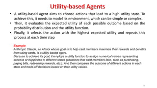 79
• A utility-based agent aims to choose actions that lead to a high utility state. To
achieve this, it needs to model its environment, which can be simple or complex.
• Then, it evaluates the expected utility of each possible outcome based on the
probability distribution and the utility function.
• Finally, it selects the action with the highest expected utility and repeats this
process at each time step
Example
Anthropic Claude, an AI tool whose goal is to help card members maximize their rewards and benefits
from using cards, is a utility-based agent.
Because to achieve its goal, it employs a utility function to assign numerical values representing
success or happiness to different states (situations that card members face, such as purchasing,
paying bills, redeeming rewards, etc.). And then compares the outcome of different actions in each
state and trade-off decisions based on their utility values.
 