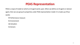 83
PEAS is a type of model on which an AI agent works upon. When we define an AI agent or rational
agent, then we can group its properties under PEAS representation model. It is made up of four
words:
P: Performance measure
E: Environment
A: Actuators
S: Sensors
 