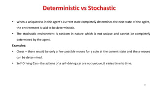 89
• When a uniqueness in the agent’s current state completely determines the next state of the agent,
the environment is said to be deterministic.
• The stochastic environment is random in nature which is not unique and cannot be completely
determined by the agent.
Examples:
• Chess – there would be only a few possible moves for a coin at the current state and these moves
can be determined.
• Self-Driving Cars- the actions of a self-driving car are not unique, it varies time to time.
 
