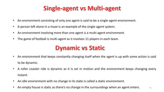 91
• An environment consisting of only one agent is said to be a single-agent environment.
• A person left alone in a maze is an example of the single-agent system.
• An environment involving more than one agent is a multi-agent environment.
• The game of football is multi-agent as it involves 11 players in each team.
• An environment that keeps constantly changing itself when the agent is up with some action is said
to be dynamic.
• A roller coaster ride is dynamic as it is set in motion and the environment keeps changing every
instant.
• An idle environment with no change in its state is called a static environment.
• An empty house is static as there’s no change in the surroundings when an agent enters.
 
