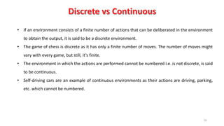 92
• If an environment consists of a finite number of actions that can be deliberated in the environment
to obtain the output, it is said to be a discrete environment.
• The game of chess is discrete as it has only a finite number of moves. The number of moves might
vary with every game, but still, it’s finite.
• The environment in which the actions are performed cannot be numbered i.e. is not discrete, is said
to be continuous.
• Self-driving cars are an example of continuous environments as their actions are driving, parking,
etc. which cannot be numbered.
 