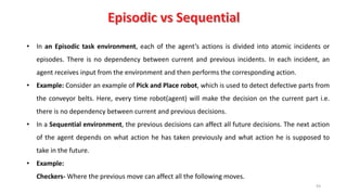 93
• In an Episodic task environment, each of the agent’s actions is divided into atomic incidents or
episodes. There is no dependency between current and previous incidents. In each incident, an
agent receives input from the environment and then performs the corresponding action.
• Example: Consider an example of Pick and Place robot, which is used to detect defective parts from
the conveyor belts. Here, every time robot(agent) will make the decision on the current part i.e.
there is no dependency between current and previous decisions.
• In a Sequential environment, the previous decisions can affect all future decisions. The next action
of the agent depends on what action he has taken previously and what action he is supposed to
take in the future.
• Example:
Checkers- Where the previous move can affect all the following moves.
 