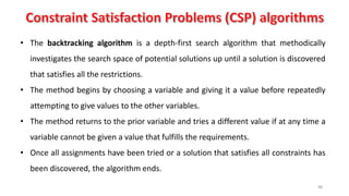 98
• The backtracking algorithm is a depth-first search algorithm that methodically
investigates the search space of potential solutions up until a solution is discovered
that satisfies all the restrictions.
• The method begins by choosing a variable and giving it a value before repeatedly
attempting to give values to the other variables.
• The method returns to the prior variable and tries a different value if at any time a
variable cannot be given a value that fulfills the requirements.
• Once all assignments have been tried or a solution that satisfies all constraints has
been discovered, the algorithm ends.
 