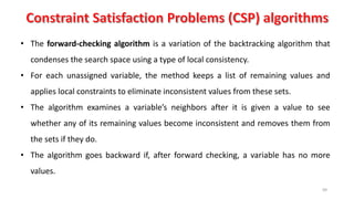 99
• The forward-checking algorithm is a variation of the backtracking algorithm that
condenses the search space using a type of local consistency.
• For each unassigned variable, the method keeps a list of remaining values and
applies local constraints to eliminate inconsistent values from these sets.
• The algorithm examines a variable’s neighbors after it is given a value to see
whether any of its remaining values become inconsistent and removes them from
the sets if they do.
• The algorithm goes backward if, after forward checking, a variable has no more
values.
 