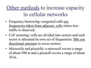 Other methods to increase capacity
in cellular networks
• Frequency borrowing: congested cells use
frequencies taken from adjacent cells where less
traffic is observed.
• Cell sectoring: cells are divided into sectors and each
sector is allocated its own set of frequencies. BSs use
directional antennas to cover sectors.
• Microcells and picocells: a microcell covers a range
of about 500 m and a picocell covers a range of about
10 m.
 