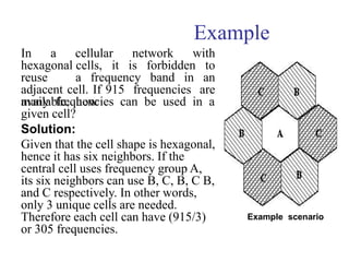 Example
In a cellular network with
hexagonal cells, it is forbidden to
reuse a frequency band in an
adjacent cell. If 915 frequencies are
available, how
many frequencies can be used in a
given cell?
Solution:
Given that the cell shape is hexagonal,
hence it has six neighbors. If the
central cell uses frequency group A,
its six neighbors can use B, C, B, C B,
and C respectively. In other words,
only 3 unique cells are needed.
Therefore each cell can have (915/3)
or 305 frequencies.
Example scenario
 