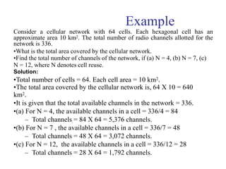 Example
Consider a cellular network with 64 cells. Each hexagonal cell has an
approximate area 10 km2. The total number of radio channels allotted for the
network is 336.
•What is the total area covered by the cellular network.
•Find the total number of channels of the network, if (a) N = 4, (b) N = 7, (c)
N = 12, where N denotes cell reuse.
Solution:
•Total number of cells = 64. Each cell area = 10 km2.
•The total area covered by the cellular network is, 64 X 10 = 640
km2.
•It is given that the total available channels in the network = 336.
•(a) For N = 4, the available channels in a cell = 336/4 = 84
– Total channels = 84 X 64 = 5,376 channels.
•(b) For N = 7 , the available channels in a cell = 336/7 = 48
– Total channels = 48 X 64 = 3,072 channels.
•(c) For N = 12, the available channels in a cell = 336/12 = 28
– Total channels = 28 X 64 = 1,792 channels.
 
