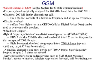 GSM
•Salient features of GSM (Global System for Mobile Communications)
•Frequency band: originally designed for 900 MHz band, later for 1800 MHz
•Channels: 200 full-duplex channels per cell.
– Each channel consists of a downlink frequency and an uplink frequency.
•Circuit switched
– suffers from high error rate, CDPD (Cellular Digital Packet Data) can be
used to over come this problem.
•Speed: see Chapter 1.
•Hybrid frequency-division/time-division multiple access (FDMA/TDMA):
– FDMA divides 25 MHz allocated bandwidth into 125 carrier frequencies
that are spaced 200 kHz apart.
– Eight burst periods (slots) are grouped into a TDMA frame (approx.
4.615 ms, i.e., 0.577 ms for one slot).
–A physical channel is one burst period per TDMA frame. Slow frequency
hopping at up to 217 times per second.
–Services: Supports value added services such as SMS (Short Message
Service), access to Internet, Wireless Application Protocol, call forwarding, etc.
 