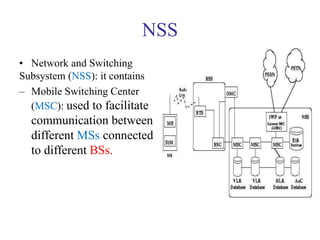 NSS
• Network and Switching
Subsystem (NSS): it contains
– Mobile Switching Center
(MSC): used to facilitate
communication between
different MSs connected
to different BSs.
 