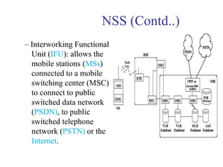 NSS (Contd..)
– Interworking Functional
Unit (IFU): allows the
mobile stations (MSs)
connected to a mobile
switching center (MSC)
to connect to public
switched data network
(PSDN), to public
switched telephone
network (PSTN) or the
Internet.
 