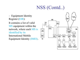 NSS (Contd..)
– Equipment Identity
Register (EIR):
It contains a list of valid
MS equipment within the
network, where each MS is
identified by its
International Mobile
Equipment Identity (IMEI).
 
