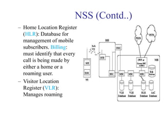 NSS (Contd..)
– Home Location Register
(HLR): Database for
management of mobile
subscribers. Billing:
must identify that every
call is being made by
either a home or a
roaming user.
– Visitor Location
Register (VLR):
Manages roaming
 