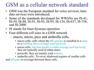 GSM as a cellular network standard
• GSM was the European standard for voice services; later
data services were introduced.
• Some of the standards developed for WWANs are IS-41,
IS-54, IS-88, IS-91, IS-93, IS-95, IS-124, IS-637, IS-756,
and IS-2000.
• IS stands for Inter-Systems operation
• Four different cell sizes in a GSM network
– macro, micro, pico and umbrella cells.
• macro cells: cells where the BS antenna is installed in a mast
or a building above average roof top level.
• micro cells: Antenna height is under average roof top level;
they are typically used in urban areas.
• picocells: they are mainly used indoors.
• umbrella cells : To cover shadowed regions of smaller cells
and fill gaps in coverage between those cells.
 