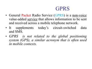 GPRS
• General Packet Radio Service (GPRS) is a non-voice
value-added service that allows information to be sent
and received across a mobile telephone network.
• It supplements today’s circuit-switched data
and SMS.
• GPRS is not related to the global positioning
system (GPS), a similar acronym that is often used
in mobile contexts.
 