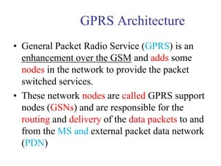 GPRS Architecture
• General Packet Radio Service (GPRS) is an
enhancement over the GSM and adds some
nodes in the network to provide the packet
switched services.
• These network nodes are called GPRS support
nodes (GSNs) and are responsible for the
routing and delivery of the data packets to and
from the MS and external packet data network
(PDN)
 