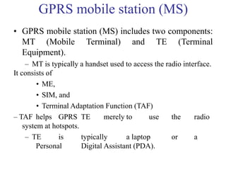 GPRS mobile station (MS)
• GPRS mobile station (MS) includes two components:
MT (Mobile Terminal) and TE (Terminal
Equipment).
– MT is typically a handset used to access the radio interface.
It consists of
• ME,
• SIM, and
• Terminal Adaptation Function (TAF)
– TAF helps GPRS TE merely to use the radio
system at hotspots.
– TE is typically a laptop or a
Personal Digital Assistant (PDA).
 