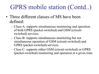 GPRS mobile station (Contd..)
• Three different classes of MS have been
defined:
– Class-A: supports simultaneous monitoring and operation
of both GPRS (packet-switched) and GSM (circuit-
switched) services.
– Class-B: supports simultaneous monitoring but not
simultaneous operation of GSM (circuit-switched) and
GPRS (packet-switched) services.
– Class-C: supports either GSM (circuit-switched) or GPRS
(packet-switched) monitoring and operation at a given time.
 