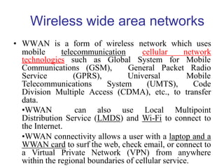 Wireless wide area networks
technologies such as Global System for Mobile
Communications (GSM), General Packet Radio
Service (GPRS), Universal Mobile
Telecommunications System (UMTS), Code
Division Multiple Access (CDMA), etc., to transfer
data.
•WWAN can also use Local Multipoint
Distribution Service (LMDS) and Wi-Fi to connect to
the Internet.
•WWAN connectivity allows a user with a laptop and a
WWAN card to surf the web, check email, or connect to
a Virtual Private Network (VPN) from anywhere
within the regional boundaries of cellular service.
• WWAN is a form of wireless network which uses
mobile telecommunication cellular network
 