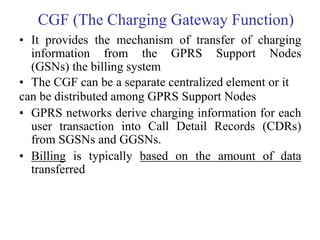 CGF (The Charging Gateway Function)
• It provides the mechanism of transfer of charging
information from the GPRS Support Nodes
(GSNs) the billing system
• The CGF can be a separate centralized element or it
can be distributed among GPRS Support Nodes
• GPRS networks derive charging information for each
user transaction into Call Detail Records (CDRs)
from SGSNs and GGSNs.
• Billing is typically based on the amount of data
transferred
 