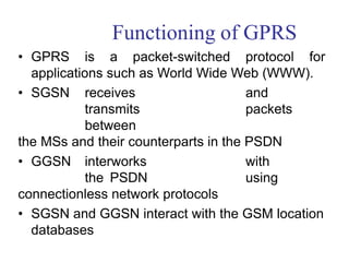 Functioning of GPRS
• GPRS is a packet-switched protocol for
applications such as World Wide Web (WWW).
• SGSN receives and
transmits packets
between
the MSs and their counterparts in the PSDN
• GGSN interworks with
the PSDN using
connectionless network protocols
• SGSN and GGSN interact with the GSM location
databases
 