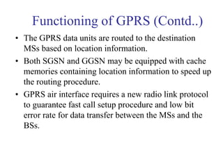 Functioning of GPRS (Contd..)
• The GPRS data units are routed to the destination
MSs based on location information.
• Both SGSN and GGSN may be equipped with cache
memories containing location information to speed up
the routing procedure.
• GPRS air interface requires a new radio link protocol
to guarantee fast call setup procedure and low bit
error rate for data transfer between the MSs and the
BSs.
 