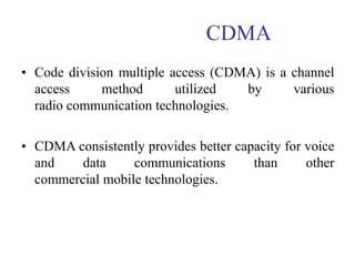 CDMA
• Code division multiple access (CDMA) is a channel
access method utilized by various
radio communication technologies.
• CDMA consistently provides better capacity for voice
and data communications than other
commercial mobile technologies.
 