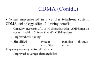 CDMA (Contd..)
• When implemented in a cellular telephone system,
CDMA technology offers following benefits:
– Capacity increases of 8 to 10 times that of an AMPS analog
system and 4 to 5 times that of a GSM system.
– Improved call quality
– Simplified system planning through
the use of the same
frequency in every sector of every cell.
– Improved coverage characteristics
 