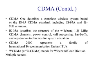 CDMA (Contd..)
• CDMA One describes a complete wireless system based
on the IS-95 CDMA standard, including IS-95A and IS-
95B revisions.
• IS-95A describes the structure of the wideband 1.25 MHz
CDMA channels, power control, call processing, hand-offs,
and registration techniques for system operation.
• CDMA 2000 represents a family of
International Telecommunication Union (ITU).
• WCDMA (or W-CDMA) stands for Wideband Code Division
Multiple Access.
 