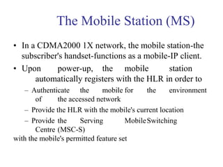 The Mobile Station (MS)
• In a CDMA2000 1X network, the mobile station-the
subscriber's handset-functions as a mobile-IP client.
• Upon power-up, the mobile station
automatically registers with the HLR in order to
– Authenticate the mobile for the environment
of the accessed network
– Provide the HLR with the mobile's current location
– Provide the Serving MobileSwitching
Centre (MSC-S)
with the mobile's permitted feature set
 