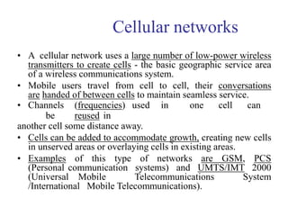 Cellular networks
• A cellular network uses a large number of low-power wireless
transmitters to create cells - the basic geographic service area
of a wireless communications system.
• Mobile users travel from cell to cell, their conversations
are handed of between cells to maintain seamless service.
• Channels (frequencies) used in one cell can
be reused in
another cell some distance away.
• Cells can be added to accommodate growth, creating new cells
in unserved areas or overlaying cells in existing areas.
• Examples of this type of networks are GSM, PCS
(Personal communication systems) and UMTS/IMT 2000
(Universal Mobile Telecommunications System
/International Mobile Telecommunications).
 