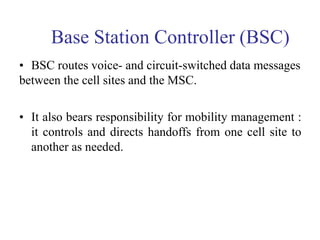 Base Station Controller (BSC)
• BSC routes voice- and circuit-switched data messages
between the cell sites and the MSC.
• It also bears responsibility for mobility management :
it controls and directs handoffs from one cell site to
another as needed.
 