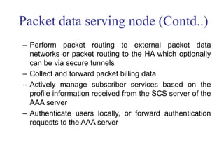 Packet data serving node (Contd..)
– Perform packet routing to external packet data
networks or packet routing to the HA which optionally
can be via secure tunnels
– Collect and forward packet billing data
– Actively manage subscriber services based on the
profile information received from the SCS server of the
AAA server
– Authenticate users locally, or forward authentication
requests to the AAA server
 
